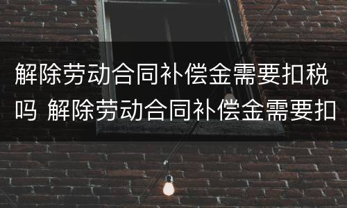 解除劳动合同补偿金需要扣税吗 解除劳动合同补偿金需要扣税吗