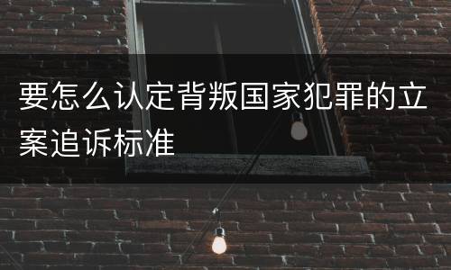 要怎么认定背叛国家犯罪的立案追诉标准
