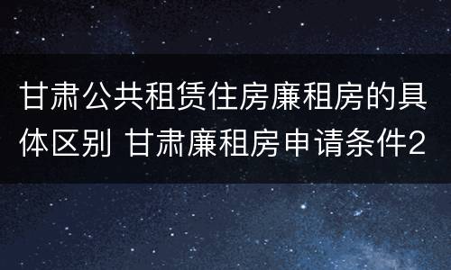 甘肃公共租赁住房廉租房的具体区别 甘肃廉租房申请条件2019