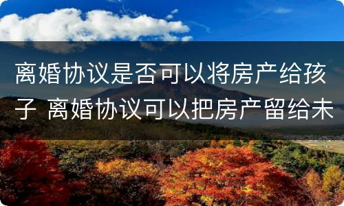 离婚协议是否可以将房产给孩子 离婚协议可以把房产留给未成年孩子吗
