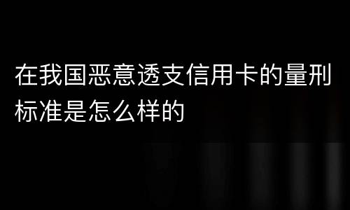 在我国恶意透支信用卡的量刑标准是怎么样的