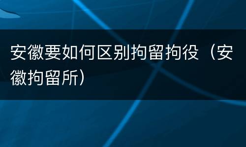 安徽要如何区别拘留拘役（安徽拘留所）