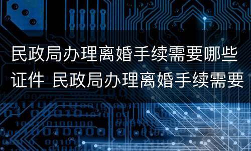 民政局办理离婚手续需要哪些证件 民政局办理离婚手续需要哪些证件材料