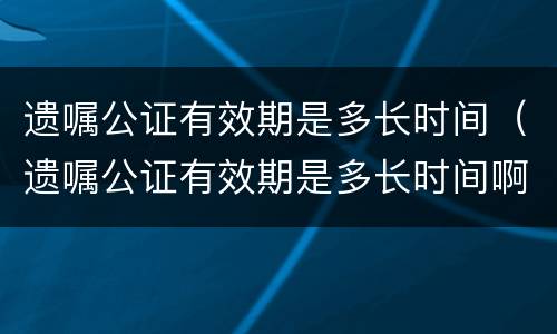 遗嘱公证有效期是多长时间（遗嘱公证有效期是多长时间啊）