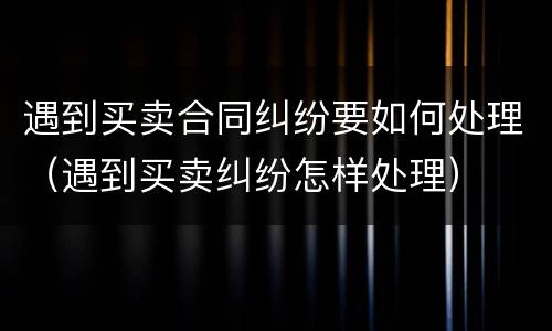 遇到买卖合同纠纷要如何处理（遇到买卖纠纷怎样处理）