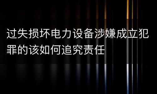 过失损坏电力设备涉嫌成立犯罪的该如何追究责任
