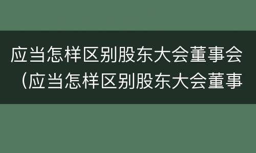 应当怎样区别股东大会董事会（应当怎样区别股东大会董事会和董事长）