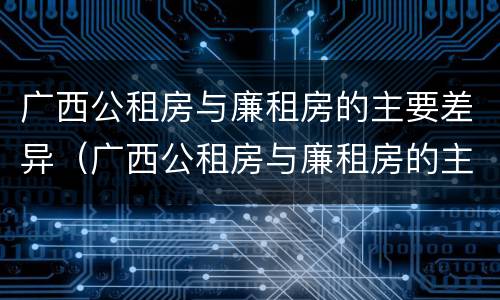 广西公租房与廉租房的主要差异（广西公租房与廉租房的主要差异是什么）