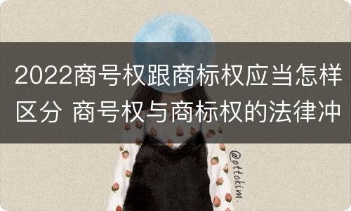 2022商号权跟商标权应当怎样区分 商号权与商标权的法律冲突与解决