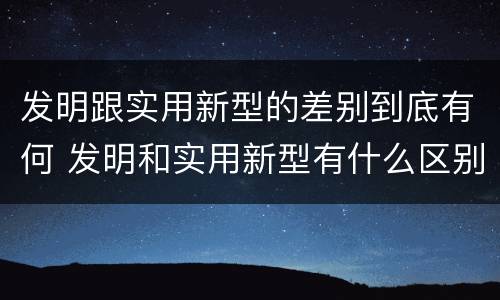 发明跟实用新型的差别到底有何 发明和实用新型有什么区别
