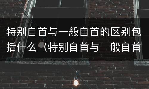 特别自首与一般自首的区别包括什么（特别自首与一般自首的区别包括什么）