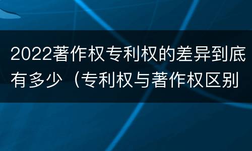 2022著作权专利权的差异到底有多少（专利权与著作权区别）