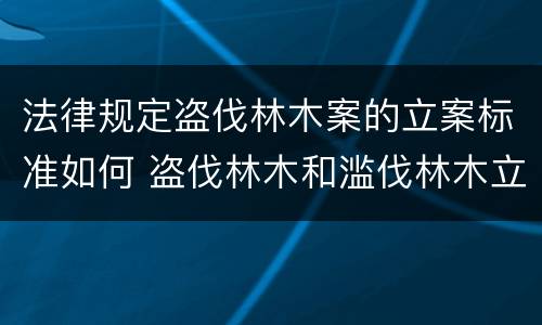 法律规定盗伐林木案的立案标准如何 盗伐林木和滥伐林木立案标准