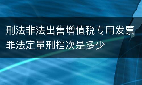 刑法非法出售增值税专用发票罪法定量刑档次是多少