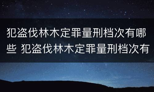 犯盗伐林木定罪量刑档次有哪些 犯盗伐林木定罪量刑档次有哪些要求