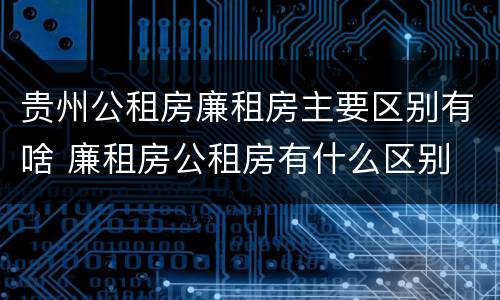 贵州公租房廉租房主要区别有啥 廉租房公租房有什么区别