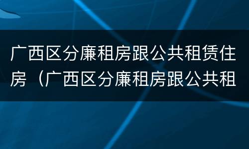 广西区分廉租房跟公共租赁住房（广西区分廉租房跟公共租赁住房的区别）