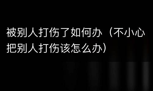 被别人打伤了如何办（不小心把别人打伤该怎么办）