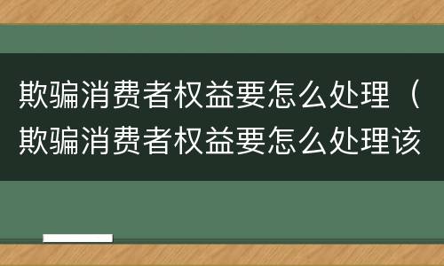 欺骗消费者权益要怎么处理（欺骗消费者权益要怎么处理该怎么赔12315）