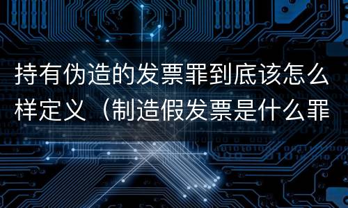 持有伪造的发票罪到底该怎么样定义（制造假发票是什么罪名）