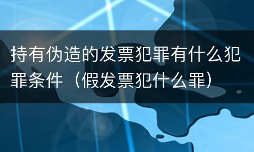持有伪造的发票犯罪有什么犯罪条件（假发票犯什么罪）