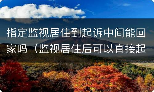 指定监视居住到起诉中间能回家吗（监视居住后可以直接起诉吗）
