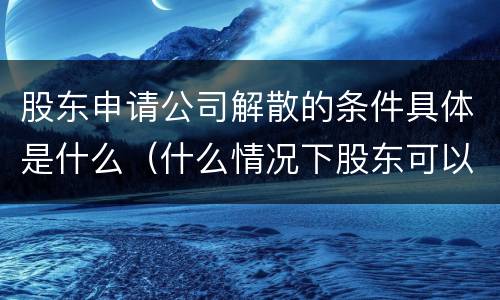 股东申请公司解散的条件具体是什么（什么情况下股东可以申请解散公司）