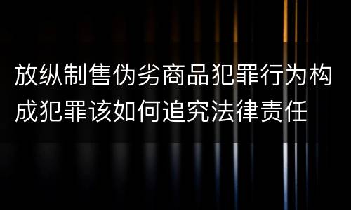 放纵制售伪劣商品犯罪行为构成犯罪该如何追究法律责任