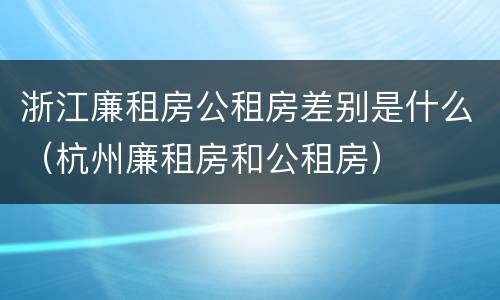 浙江廉租房公租房差别是什么（杭州廉租房和公租房）