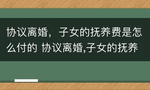 协议离婚，子女的抚养费是怎么付的 协议离婚,子女的抚养费是怎么付的呀