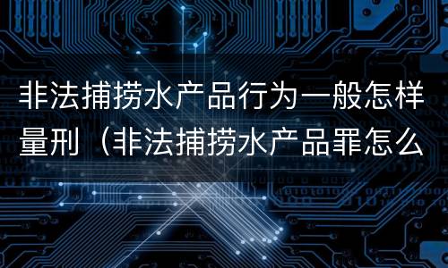 非法捕捞水产品行为一般怎样量刑（非法捕捞水产品罪怎么判的）