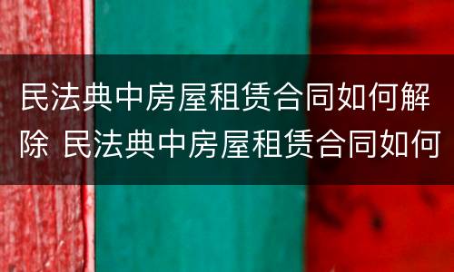 民法典中房屋租赁合同如何解除 民法典中房屋租赁合同如何解除合同