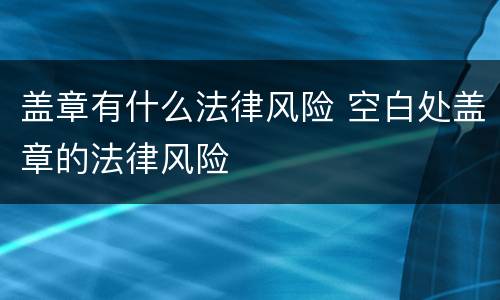 盖章有什么法律风险 空白处盖章的法律风险