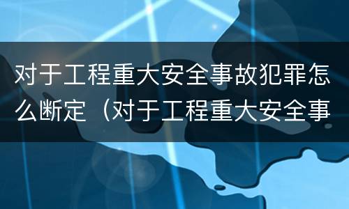 对于工程重大安全事故犯罪怎么断定（对于工程重大安全事故犯罪怎么断定的）