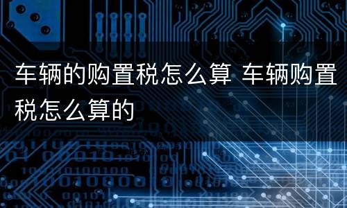 车辆的购置税怎么算 车辆购置税怎么算的