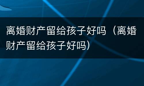 离婚财产留给孩子好吗（离婚财产留给孩子好吗）
