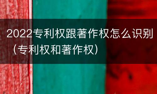 2022专利权跟著作权怎么识别（专利权和著作权）
