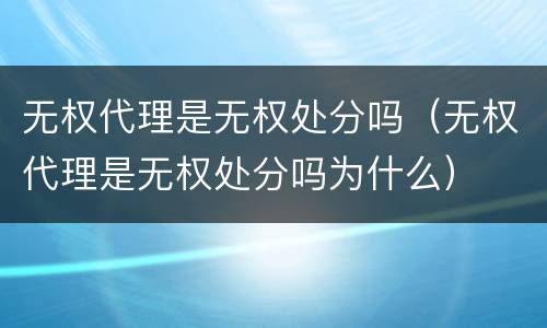 无权代理是无权处分吗（无权代理是无权处分吗为什么）
