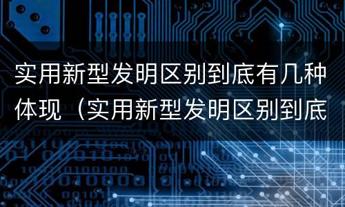 实用新型发明区别到底有几种体现（实用新型发明区别到底有几种体现形式）