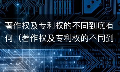著作权及专利权的不同到底有何（著作权及专利权的不同到底有何特点）
