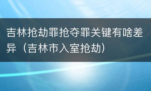 吉林抢劫罪抢夺罪关键有啥差异（吉林市入室抢劫）