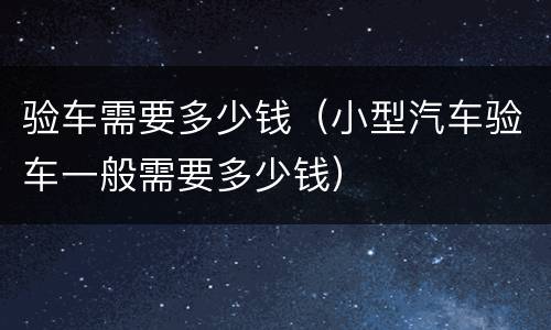 验车需要多少钱（小型汽车验车一般需要多少钱）