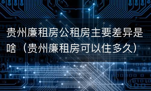 贵州廉租房公租房主要差异是啥（贵州廉租房可以住多久）