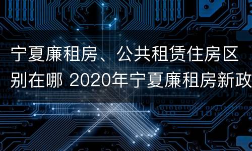宁夏廉租房、公共租赁住房区别在哪 2020年宁夏廉租房新政策