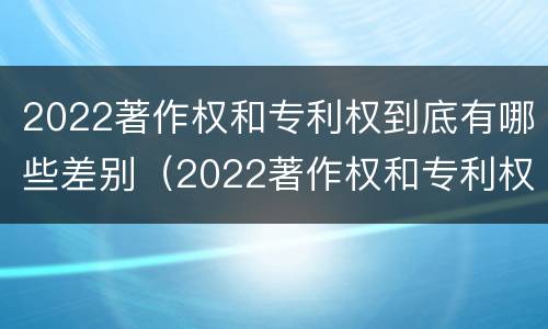 2022著作权和专利权到底有哪些差别（2022著作权和专利权到底有哪些差别呢）