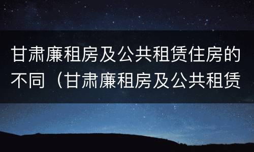 甘肃廉租房及公共租赁住房的不同（甘肃廉租房及公共租赁住房的不同标准）