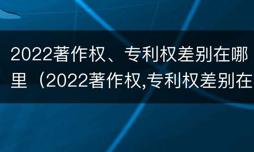 2022著作权、专利权差别在哪里（2022著作权,专利权差别在哪里）