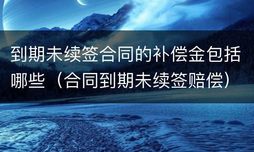 到期未续签合同的补偿金包括哪些（合同到期未续签赔偿）
