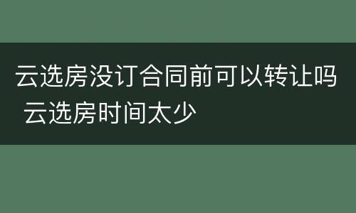 云选房没订合同前可以转让吗 云选房时间太少