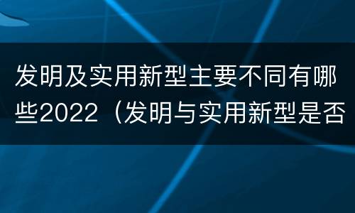 发明及实用新型主要不同有哪些2022（发明与实用新型是否具有实用性）